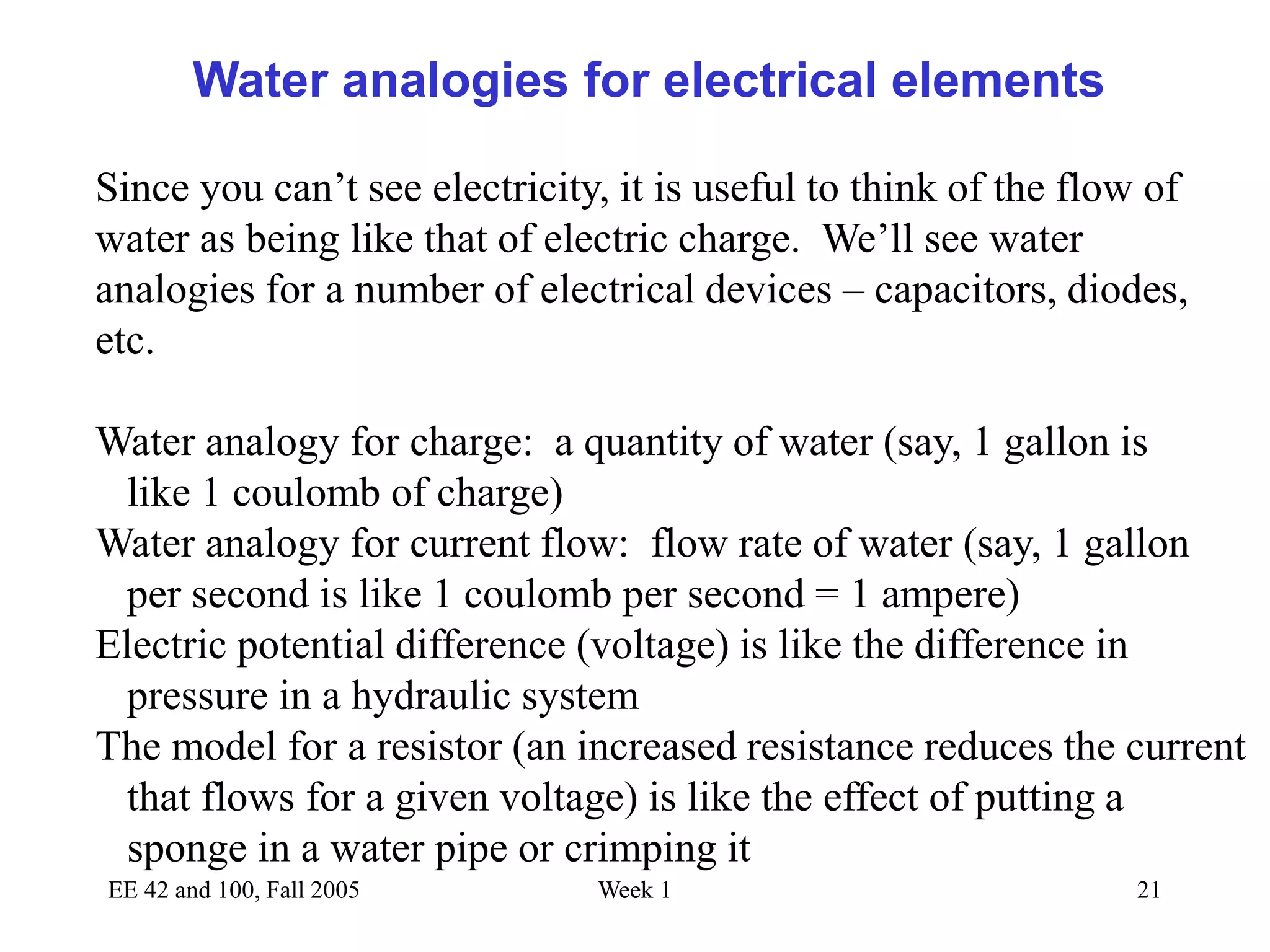 EE 42 and 100, Fall 2005 Week 1 21
Water analogies for electrical elements
Since you can’t see electricity, it is useful to think of the flow of
water as being like that of electric charge. We’ll see water
analogies for a number of electrical devices – capacitors, diodes,
etc.
Water analogy for charge: a quantity of water (say, 1 gallon is
like 1 coulomb of charge)
Water analogy for current flow: flow rate of water (say, 1 gallon
per second is like 1 coulomb per second = 1 ampere)
Electric potential difference (voltage) is like the difference in
pressure in a hydraulic system
The model for a resistor (an increased resistance reduces the current
that flows for a given voltage) is like the effect of putting a
sponge in a water pipe or crimping it
 