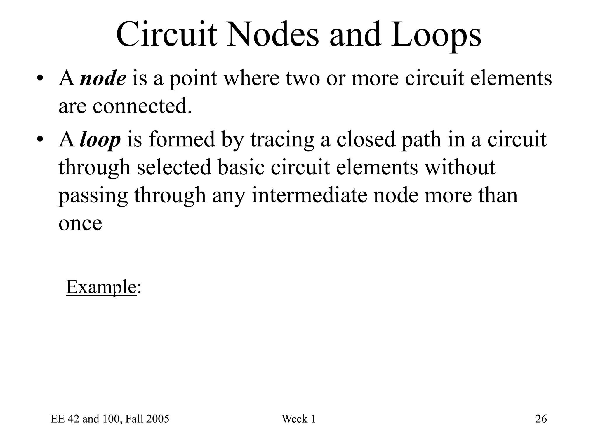EE 42 and 100, Fall 2005 Week 1 26
Circuit Nodes and Loops
• A node is a point where two or more circuit elements
are connected.
• A loop is formed by tracing a closed path in a circuit
through selected basic circuit elements without
passing through any intermediate node more than
once
Example:
 