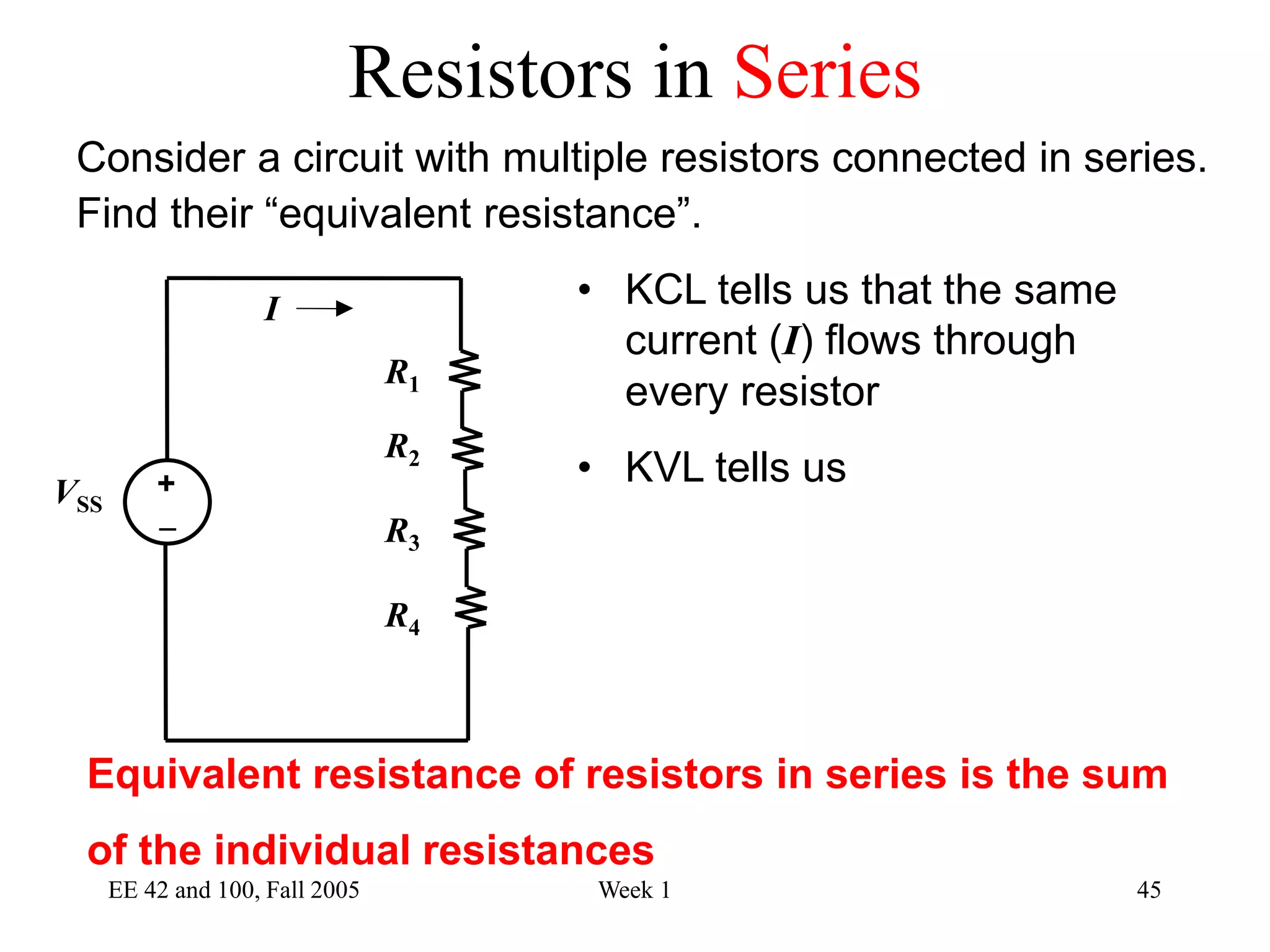 EE 42 and 100, Fall 2005 Week 1 45
Consider a circuit with multiple resistors connected in series.
Find their “equivalent resistance”.
• KCL tells us that the same
current (I) flows through
every resistor
• KVL tells us
Equivalent resistance of resistors in series is the sum
of the individual resistances
R2
R1
VSS
I
R3
R4

+
Resistors in Series
 