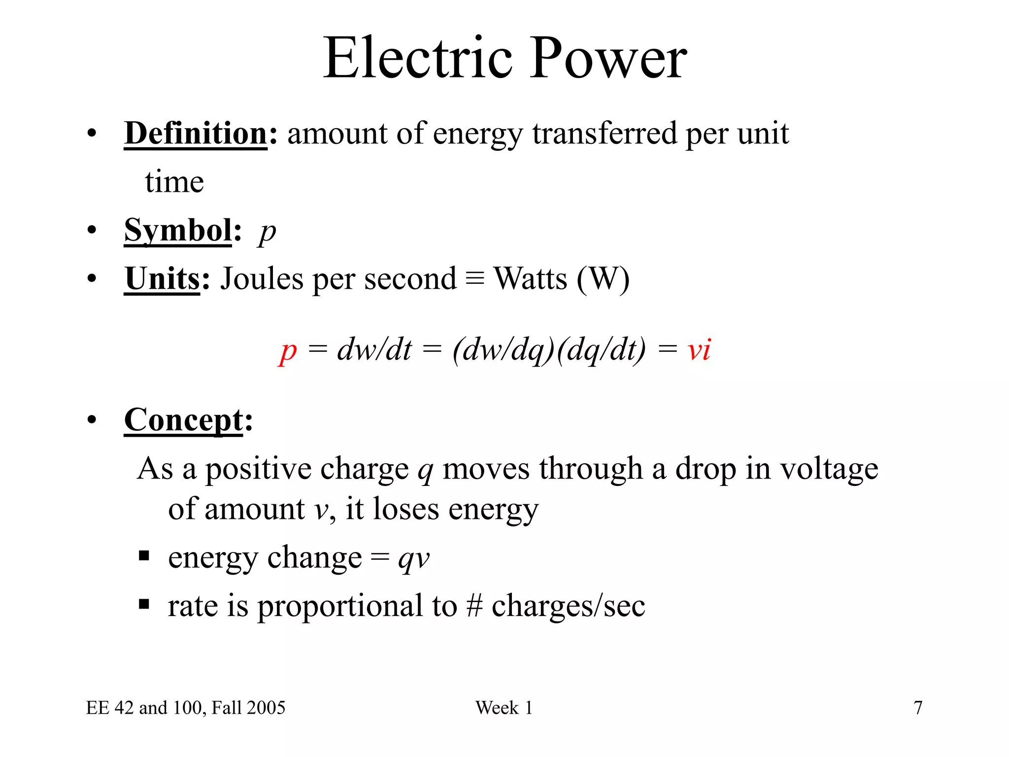 EE 42 and 100, Fall 2005 Week 1 7
Electric Power
• Definition: amount of energy transferred per unit
time
• Symbol: p
• Units: Joules per second ≡ Watts (W)
p = dw/dt = (dw/dq)(dq/dt) = vi
• Concept:
As a positive charge q moves through a drop in voltage
of amount v, it loses energy
 energy change = qv
 rate is proportional to # charges/sec
 