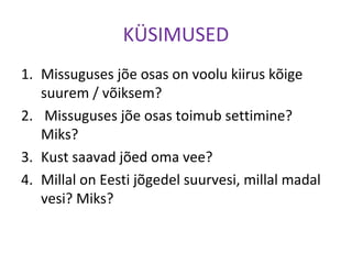 KÜSIMUSED
1. Missuguses jõe osas on voolu kiirus kõige
suurem / võiksem?
2. Missuguses jõe osas toimub settimine?
Miks?
3. Kust saavad jõed oma vee?
4. Millal on Eesti jõgedel suurvesi, millal madal
vesi? Miks?
 