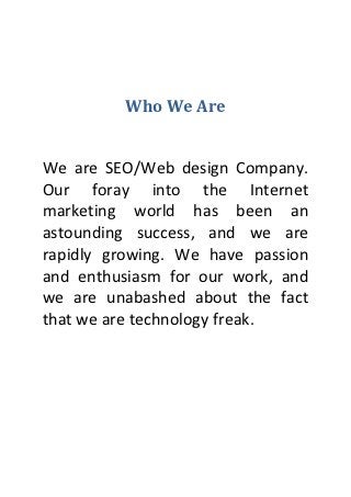 Who We Are


We are SEO/Web design Company.
Our foray into the Internet
marketing world has been an
astounding success, and we are
rapidly growing. We have passion
and enthusiasm for our work, and
we are unabashed about the fact
that we are technology freak.
 