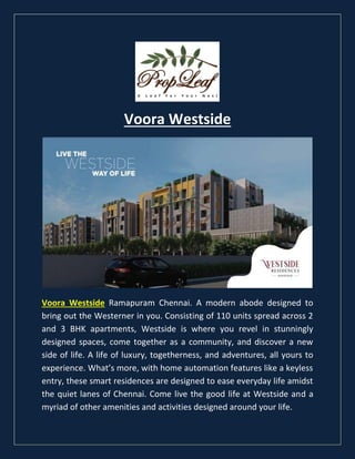 Voora Westside
Voora Westside Ramapuram Chennai. A modern abode designed to
bring out the Westerner in you. Consisting of 110 units spread across 2
and 3 BHK apartments, Westside is where you revel in stunningly
designed spaces, come together as a community, and discover a new
side of life. A life of luxury, togetherness, and adventures, all yours to
experience. What’s more, with home automation features like a keyless
entry, these smart residences are designed to ease everyday life amidst
the quiet lanes of Chennai. Come live the good life at Westside and a
myriad of other amenities and activities designed around your life.
 