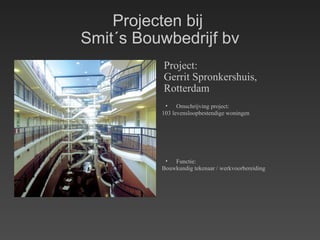 Projecten bij  Smit´s Bouwbedrijf bv Project: Gerrit Spronkershuis, Rotterdam Omschrijving project: 103 levensloopbestendige woningen Functie: Bouwkundig tekenaar / werkvoorbereiding 