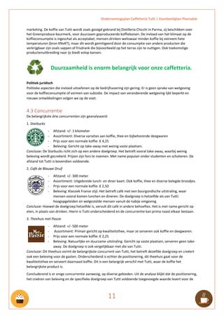 Ondernemingsplan Caffetteria Tutti | Voorbeeldplan Plannable
11
marketing. De koffie van Tutti wordt zoals gezegd gebrand bij Distilleria Chicchi in Parma, zij beschikken over
het Greenproduce-keurmerk, voor duurzaam geproduceerde koffiebonen. De invloed van het klimaat op de
koffieconsumptie is ingeschat als acceptabel; mensen drinken weliswaar minder koffie bij extreem hete
temperaturen (bron KNvKT), maar dit wordt gemitigeerd door de consumptie van andere producten die
verkrijgbaar zijn zoals sappen of frisdrank die bijvoorbeeld op het terras zijn te nuttigen. Ook toekomstige
productenuitbreiding naar ijs biedt volop kansen.
Duurzaamheid is enorm belangrijk voor onze caffetteria.
Politiek-juridisch
Politieke aspecten die invloed uitoefenen op de bedrijfsvoering zijn gering. Er is geen sprake van wetgeving
voor de koffieconsumptie of vormen van subsidie. De impact van veranderende wetgeving lijkt beperkt en
nieuwe ontwikkelingen volgen we op de voet.
4.3 Concurrentie
De belangrijkste drie concurrenten zijn geanalyseerd:
1. Starbucks
- Afstand: +/- 1 kilometer
- Assortiment: Diverse variaties aan koffie, thee en bijbehorende deegwaren
- Prijs voor een normale koffie: € 4,25
- Beleving: Gericht op take-away met weinig vaste plaatsen.
Conclusie: De Starbucks richt zich op een andere doelgroep. Het betreft vooral take-away, waarbij weinig
beleving wordt gecreëerd. Prijzen zijn fors te noemen. Met name populair onder studenten en scholieren. De
afstand tot Tutti is bovendien voldoende.
2. Café de Blauwe Druif
- Afstand: +/- 300 meter
- Assortiment: Uitgebreide lunch- en diner kaart. Ook koffie, thee en diverse belegde broodjes.
- Prijs voor een normale koffie: € 2,50
- Beleving: Klassiek Franse stijl. Het betreft café met een bourgondische uitstraling, waar
mensen vooral komen lunchen en dineren. De doelgroep is hetzelfde als van Tutti:
hoogopgeleiden en welgestelde mensen vanuit de nabije omgeving.
Conclusie: Hoewel de doelgroep hetzelfde is, vervult dit café in andere behoeftes. Het is met name gericht op
eten, in plaats van drinken. Hierin is Tutti onderscheidend en de concurrentie kan prima naast elkaar bestaan.
3. Theehuis met Passie
- Afstand: +/- 500 meter
- Assortiment: Primair gericht op kwaliteitsthee, maar ze serveren ook koffie en deegwaren.
- Prijs voor een normale koffie: € 2,25
- Beleving: Natuurlijke en duurzame uitstraling. Gericht op vaste plaatsen, serveren geen take-
away. De doelgroep is ook vergelijkbaar met die van Tutti.
Conclusie: Dit theehuis vormt de belangrijkste concurrent van Tutti, het betreft dezelfde doelgroep en creëert
ook een beleving voor de gasten. Onderscheidend is echter de positionering, dit theehuis gaat voor de
kwaliteitsthee en serveert daarnaast koffie. Dit is een belangrijk verschil met Tutti, waar de koffie het
belangrijkste product is.
Concluderend is er enige concurrentie aanwezig, op diverse gebieden. Uit de analyse blijkt dat de positionering,
het creëren van beleving en de specifieke doelgroep van Tutti voldoende toegevoegde waarde levert voor de
 