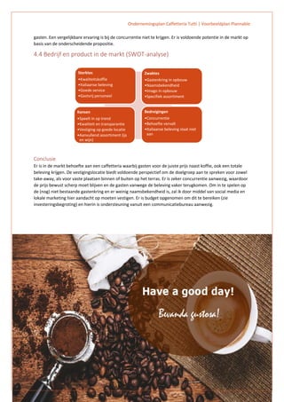 Ondernemingsplan Caffetteria Tutti | Voorbeeldplan Plannable
12
gasten. Een vergelijkbare ervaring is bij de concurrentie niet te krijgen. Er is voldoende potentie in de markt op
basis van de onderscheidende propositie.
4.4 Bedrijf en product in de markt (SWOT-analyse)
Conclusie
Er is in de markt behoefte aan een caffetteria waarbij gasten voor de juiste prijs naast koffie, ook een totale
beleving krijgen. De vestigingslocatie biedt voldoende perspectief om de doelgroep aan te spreken voor zowel
take-away, als voor vaste plaatsen binnen of buiten op het terras. Er is zeker concurrentie aanwezig, waardoor
de prijs bewust scherp moet blijven en de gasten vanwege de beleving vaker terugkomen. Om in te spelen op
de (nog) niet bestaande gastenkring en er weinig naamsbekendheid is, zal ik door middel van social media en
lokale marketing hier aandacht op moeten vestigen. Er is budget opgenomen om dit te bereiken (zie
investeringsbegroting) en hierin is ondersteuning vanuit een communicatiebureau aanwezig.
Sterktes
•Kwaliteitskoffie
•Italiaanse beleving
•Goede service
•Gastvrij personeel
Zwaktes
•Gastenkring in opbouw
•Naamsbekendheid
•Imago in opbouw
•Specifiek assortiment
Kansen
•Speelt in op trend
•Kwaliteit en transparantie
•Vestiging op goede locatie
•Aanvullend assortiment (ijs
en wijn)
Bedreigingen
•Concurrentie
•Behoefte vervalt
•Italiaanse beleving slaat niet
aan
 