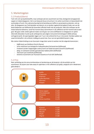 Ondernemingsplan Caffetteria Tutti | Voorbeeldplan Plannable
13
5. Marketingplan
5.1 Product/dienst
Tutti richt zich op kwaliteitskoffie, maar verkoopt ook een assortiment aan thee, biologische (versgeperste)
sappen en lokale deegwaren. Het is een bewuste keuze om primair in te zetten op drinken en bijvoorbeeld niet
op broodjes of lunch. Ons vakmanschap ligt bij de bereiding van koffie en aanverwante producten, niet op
eten. De deegwaren van Tutti besteden we daarom uit en worden ingekocht bij bakkerij Fredo, een van de
beste bakkerijen van Koffiestad die bovendien affiniteit heeft met de producten. Met tutti verkopen we de
totale Italiaanse belevenis, vanaf het moment dat je binnenkomt in de caffetteria tot het moment dat je weer
gaat. We gaan onder andere gebruik maken van de geur van verse koffiebonen en deegwaren en spelen
sfeervolle (klassieke) muziek op de achtergrond, wat volgens Consument (trendrapport 2020) verkoop
verhogend werkt. De openingstijden liggen van 7 uur in de ochtend tot 8 uur in de avond. Hierdoor pakken we
zowel de behoefte in de ochtend, middag als avond mee. Duur van een gemiddeld bezoek is laag.
We creëren lokale binding en een duurzaam imago door samen te werken met de volgende leveranciers:
- Koffie komt van Distilleria Chicchi (Parma)
- Verse melk komt van biologische melkveehouderij De bonte koe (Koffiestad)
- Frisdrank (zonder toegevoegde suikers) komt van lokale brouwerij GreenFriz (Koffiestad)
- Deeg- en zoetwaren worden gemaakt door bakkerij Wim (Koffiestad)
- Thee komt van Freshherbs (Koffiestad)
- Groente en fruit komt van Teunissen Groente en Fruit VOF (Koffiestad)
5.2 Prijs
Naar aanleiding van de concurrentieanalyse en berekening van de kostprijs is dit de prijslijst van het
assortiment. De prijzen voor take-away en opdrinken in het caffetteria zijn gelijk, aangezien dit in Nederland
gebruikelijk is.
•Koffie € 2,40
•Cappucino € 2,70
•Espresso € 2,20
•Latte Machiato € 3,30
•Ristretto € 2,30
•Doppio € 3,10
•Verse sappen € 3,35
•Chocolademelk € 2,50
•Frisdrank € 2,60
•Thee € 2,40
•Verse muntthee € 2,70
•Cannoli € 4,50
•Richiarelli € 4,80
•Biscotti € 3,00
•Pizelli € 4,40
•Pignoli € 4,80
 