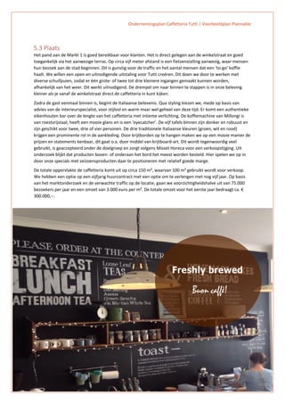 Ondernemingsplan Caffetteria Tutti | Voorbeeldplan Plannable
14
5.3 Plaats
Het pand aan de Markt 1 is goed bereikbaar voor klanten. Het is direct gelegen aan de winkelstraat en goed
toegankelijk via het aanwezige terras. Op circa vijf meter afstand is een fietsenstalling aanwezig, waar mensen
hun bezoek aan de stad beginnen. Dit is gunstig voor de traffic en het aantal mensen dat een ‘to-go’ koffie
haalt. We willen een open en uitnodigende uitstaling voor Tutti creëren. Dit doen we door te werken met
diverse schuifpuien, zodat er één grote- of twee tot drie kleinere ingangen gemaakt kunnen worden,
afhankelijk van het weer. Dit werkt uitnodigend. De drempel om naar binnen te stappen is in onze beleving
kleiner als je vanaf de winkelstraat direct de caffetteria in kunt kijken.
Zodra de gast eenmaal binnen is, begint de Italiaanse belevenis. Qua styling kiezen we, mede op basis van
advies van de interieurspecialist, voor stijlvol en warm maar wel geheel van deze tijd. Er komt een authentieke
eikenhouten bar over de lengte van het caffetteria met intieme verlichting. De koffiemachine van Millongi is
van roestvrijstaal, heeft een mooie glans en is een ‘eyecatcher’. De vijf tafels binnen zijn donker en robuust en
zijn geschikt voor twee, drie of vier personen. De drie traditionele Italiaanse kleuren (groen, wit en rood)
krijgen een prominente rol in de aankleding. Door krijtborden op te hangen maken we op een mooie manier de
prijzen en statements kenbaar, dit gaat o.a. door middel van krijtboard-art. Dit wordt tegenwoordig veel
gebruikt, is geaccepteerd onder de doelgroep en zorgt volgens Misset Horeca voor een verkoopstijging. Uit
onderzoek blijkt dat producten boven- of onderaan het bord het meest worden besteld. Hier spelen we op in
door onze specials met seizoensproducten daar te positioneren met relatief goede marge.
De totale oppervlakte de caffetteria komt uit op circa 150 m², waarvan 100 m² gebruikt wordt voor verkoop.
We hebben een optie op een vijfjarig huurcontract met een optie om te verlengen met nog vijf jaar. Op basis
van het marktonderzoek en de verwachte traffic op de locatie, gaan we voorzichtigheidshalve uit van 75.000
bezoekers per jaar en een omzet van 3.000 euro per m². De totale omzet voor het eerste jaar bedraagt ca. €
300.000,--.
 