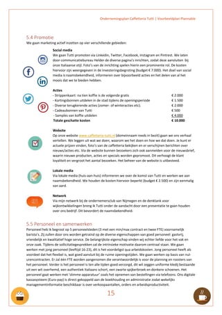 Ondernemingsplan Caffetteria Tutti | Voorbeeldplan Plannable
15
5.4 Promotie
We gaan marketing actief inzetten op vier verschillende gebieden:
Social media
We gaan Tutti promoten via Linkedin, Twitter, Facebook, Instagram en Pintrest. We laten
door communicatiebureau Helder de diverse pagina’s inrichten, zodat deze aansluiten bij
onze Italiaanse stijl. Foto’s van de inrichting spelen hierin een prominente rol. De kosten
hiervoor zijn weergegeven in de investeringsbegroting (budget € 7.000). Het doel van social
media is naamsbekendheid, informeren over bijvoorbeeld acties en het delen van al het
moois dat we te bieden hebben.
Acties
- Strippenkaart: na tien koffie is de volgende gratis € 2.000
- Kortingsbonnen uitdelen in de stad tijdens de openingsperiode € 1.500
- Diverse terugkerende acties (zomer- of winteracties etc). € 2.000
- Cadeaubonnen van Tutti € 500
- Samples van koffie uitdelen € 4.000
Totale geschatte kosten € 10.000
Website
Op onze website www.caffetteria-tutti.nl (domeinnaam reeds in bezit) gaan we ons verhaal
vertellen. We leggen uit wat we doen, waarom we het doen en hoe we dat doen. Je kunt er
actuele prijzen vinden, foto’s van de caffetteria bekijken en er verschijnen berichten over
nieuws/acties etc. Via de website kunnen bezoekers zich ook aanmelden voor de nieuwsbrief,
waarin nieuwe producten, acties en specials worden gepromoot. Dit verhoogt de klant
loyaliteit en vergroot het aantal bezoeken. Het beheer van de website is uitbesteed.
Lokale media
Via lokale media (huis-aan-huis) informeren we over de komst van Tutti en werken we aan
naamsbekendheid. We houden de kosten hiervoor beperkt (budget € 2.500) en zijn eenmalig
van aard.
Netwerk
Via mijn netwerk bij de ondernemersclub van Nijmegen en de denktank voor
wijkontwikkelingen breng ik Tutti onder de aandacht door een presentatie te gaan houden
over ons bedrijf. Dit bevordert de naamsbekendheid.
5.5 Personeel en samenwerken
Personeel heb ik begroot op 5 personeelsleden (3 met een min/max contract en twee FTE) voornamelijk
barista’s. Zij zullen door ons worden getraind op de diverse eigenschappen van goed personeel: gastvrij,
vriendelijk en kwalitatief hoge service. De belangrijkste eigenschap vinden wij echter liefde voor het vak en
onze zaak. Tijdens de sollicitatiegesprekken zal de intrinsieke motivatie daarom centraal staan. We gaan
werken met jong personeel (leeftijd 16-23), dit is het voordeligst qua arbeidskosten. Jong personeel heeft als
voordeel dat het flexibel is, wat goed aansluit bij de ruime openingstijden. We gaan werken op basis van nul-
urencontracten. Er zal één FTE worden aangenomen die verantwoordelijk is voor de planning en roosters van
het personeel. Verder is het personeel is ten alle tijden goed verzorgd, dit wil zeggen uniforme kledij bestaande
uit een wit overhemd, een authentiek Italiaans schort, een zwarte spijkerbroek en donkere schoenen. Het
personeel gaat werken met ‘slimme-apparatuur’ zoals het opnemen van bestellingen via telefoons. Ons digitale
kassasysteem (Euro-pay) is direct gekoppeld aan de boekhouding en administratie zodat wekelijks
managementinformatie beschikbaar is over verkoopaantallen, orders en arbeidsproductiviteit.
 