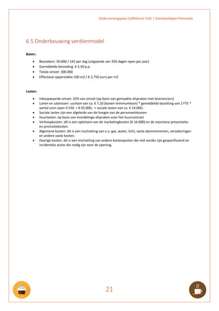 Ondernemingsplan Caffetteria Tutti | Voorbeeldplan Plannable
21
6.5 Onderbouwing verdienmodel
Baten:
• Bezoekers: 50.000 / 142 per dag (uitgaande van 350 dagen open per jaar)
• Gemiddelde besteding: € 5,50 p.p.
• Totale omzet: 300.000
• Effectieve oppervlakte 100 m2 / € 2.750 euro per m2
Lasten:
• Inkoopwaarde omzet: 22% van omzet (op basis van gemaakte afspraken met leveranciers)
• Lonen en salarissen: uurloon van ca. € 7,10 (boven minimumloon) * gemiddelde bezetting van 2 FTE *
aantal uren open 4.550 = € 65.000,- + sociale lasten van ca. € 14.000,-
• Sociale lasten zijn een afgeleide van de hoogte van de personeelskosten
• Huurlasten: op basis van mondelinge afspraken voor het huurcontract
• Verkoopkosten: dit is een optelsom van de marketingkosten (€ 16.000) en de voorziene presentatie-
en promotiekosten.
• Algemene kosten: dit is een inschatting van o.a. gas, water, licht, vaste abonnementen, verzekeringen
en andere vaste kosten.
• Overige kosten: dit is een inschatting van andere kostenposten die niet eerder zijn gespecificeerd en
incidentele acties die nodig zijn voor de opening.
 