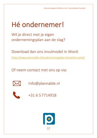 Ondernemingsplan Caffetteria Tutti | Voorbeeldplan Plannable
22
Hé ondernemer!
Wil je direct met je eigen
ondernemingsplan aan de slag?
Download dan ons invulmodel in Word:
https://www.plannable.nl/ondernemingsplan-template-word/
Of neem contact met ons op via:
Info@plannable.nl
+31 6 57714918
 