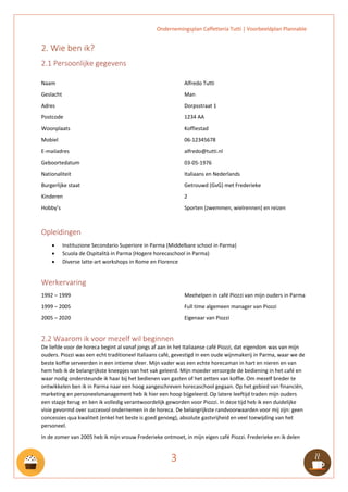 Ondernemingsplan Caffetteria Tutti | Voorbeeldplan Plannable
3
2. Wie ben ik?
2.1 Persoonlijke gegevens
Naam
Geslacht
Adres
Postcode
Woonplaats
Mobiel
E-mailadres
Geboortedatum
Nationaliteit
Burgerlijke staat
Kinderen
Hobby’s
Alfredo Tutti
Man
Dorpsstraat 1
1234 AA
Koffiestad
06-12345678
alfredo@tutti.nl
03-05-1976
Italiaans en Nederlands
Getrouwd (GvG) met Frederieke
2
Sporten (zwemmen, wielrennen) en reizen
Opleidingen
• Instituzione Secondario Superiore in Parma (Middelbare school in Parma)
• Scuola de Ospitalità in Parma (Hogere horecaschool in Parma)
• Diverse latte-art workshops in Rome en Florence
Werkervaring
1992 – 1999
1999 – 2005
2005 – 2020
Meehelpen in café Piozzi van mijn ouders in Parma
Full time algemeen manager van Piozzi
Eigenaar van Piozzi
2.2 Waarom ik voor mezelf wil beginnen
De liefde voor de horeca begint al vanaf jongs af aan in het Italiaanse café Piozzi, dat eigendom was van mijn
ouders. Piozzi was een echt traditioneel Italiaans café, gevestigd in een oude wijnmakerij in Parma, waar we de
beste koffie serveerden in een intieme sfeer. Mijn vader was een echte horecaman in hart en nieren en van
hem heb ik de belangrijkste kneepjes van het vak geleerd. Mijn moeder verzorgde de bediening in het café en
waar nodig ondersteunde ik haar bij het bedienen van gasten of het zetten van koffie. Om mezelf breder te
ontwikkelen ben ik in Parma naar een hoog aangeschreven horecaschool gegaan. Op het gebied van financiën,
marketing en personeelsmanagement heb ik hier een hoop bijgeleerd. Op latere leeftijd traden mijn ouders
een stapje terug en ben ik volledig verantwoordelijk geworden voor Piozzi. In deze tijd heb ik een duidelijke
visie gevormd over succesvol ondernemen in de horeca. De belangrijkste randvoorwaarden voor mij zijn: geen
concessies qua kwaliteit (enkel het beste is goed genoeg), absolute gastvrijheid en veel toewijding van het
personeel.
In de zomer van 2005 heb ik mijn vrouw Frederieke ontmoet, in mijn eigen café Piozzi. Frederieke en ik delen
 