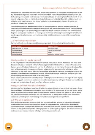 Ondernemingsplan Caffetteria Tutti | Voorbeeldplan Plannable
4
een passie voor authentieke Italiaanse koffie, mooie streekproducten en traditionele bereidingswijzen. In die
tijd draaide de zaak goed en we stonden in Parma bekend om onze verfijnde koffie en verse deegwaren. De
taakverdeling was duidelijk: Frederieke was verantwoordelijk voor de bediening het café en ik draaide de bar,
stuurde het personeel aan en maakte de strategische keuzes van het bedrijf. Zo vind ik het bijvoorbeeld een
uitdaging om te experimenteren met nieuwe producten en bereidingswijzen, maar om dit toch in een
authentiek Italiaans jasje te gieten.
Sinds de komst van onze twee kinderen Stefano en Adriane hebben we besloten om naar Nederland te
verhuizen, waar Frederieke vandaan komt en ik bovendien veel familie heb wonen. In 2020 is Piozzi verkocht
en we zijn vervolgens naar Nederland gegaan. Het is onze droom om hier in Nederland een Italiaans café te
beginnen waarbij we al onze kennis en ervaring over traditioneel Italiaanse producten en gastvrijheid kunnen
overbrengen. We willen mensen een traditioneel stukje Italië laten beleven en onze liefde voor de horeca
uitdragen.
2.3 Persoonlijke kwaliteiten
Op internet heb ik meerdere persoonlijkheidstesten gemaakt. Dit zijn de belangrijkste uitkomsten:
Sterke punten Zwakke punten
Vakmanschap en kennis Administratief
Duidelijke visie Te perfectionistisch
Georganiseerd Direct
Ondernemend Nooit stil kunnen zitten
Hoe benut ik mijn sterke kanten?
Ik heb een grote drive om samen met Frederiek van Tutti een succes te maken. We hebben met Piozzi reeds
bewezen dat we over voldoende vakmanschap en organisatietalent te beschikken om een café succesvol te
kunnen runnen. Ik heb een heldere visie over hoe de caffetteria er uit moet komen te zien en direct vanaf de
start wil ik veel aanwezig zijn op de werkvloer om het personeel te laten zien welke beleving we willen
neerzetten en hoe je dat precies doet. Met het personeel willen we het ‘Italiaanse familiegevoel’ creëren, dit
betekent dat iedereen hard moet werken maar dat plezier en persoonlijke binding ook belangrijk zijn. Ik ben
ervan overtuigd dat de klant het merkt als de sfeer goed is.
Om te zorgen dat ik voldoende balans hou tussen werk en privé neem ik minimaal één dag in de week vrij. Op
mijn vrije dag ga ik zwemmen en wielrennen om voldoende ontspanning te krijgen. Hierdoor hou ik voldoende
energie over om de rest van de week weer hard te kunnen werken.
Hoe ga ik om met mijn zwakke kanten?
Administratief ben ik niet goed onderlegd. Ik heb er het geduld niet voor en hou me liever met andere dingen
bezig. Gelukkig is Frederiek beter onderlegd in financiën zodat zij de administratie op haar kan nemen. Verder
ben ik vrij perfectionistisch en kan ik slecht tegen werk van anderen dat beter had gekund. Ik heb de neiging
om het dan over te nemen om te laten zien hoe het moet. Dit zal ik bewust los moeten laten om anderen
voldoende ruimte te geven. Frederiek zorgt voor voldoende corrigerend vermogen hierin.
2.4 Wat wil ik bereiken?
Mijn persoonlijke ambitie is om binnen 2 jaar een succesvol café neer te zetten en mensen enthousiast te
maken voor echte Italiaanse koffie en producten van de hoogste kwaliteit. In de toekomst willen we het
assortiment wellicht uitbreiden met aanverwante producten, zoals Italiaans ijs of het verzorgen van koffie op
externe locaties (festivals etc). Ook is het mogelijk latte-art workshops te gaan geven. We starten hier bewust
niet mee om ons in eerste instantie volledig te kunnen focussen op het café.
 