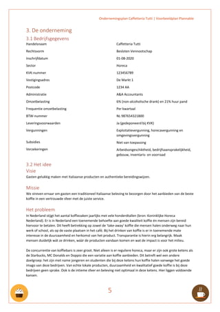 Ondernemingsplan Caffetteria Tutti | Voorbeeldplan Plannable
5
3. De onderneming
3.1 Bedrijfsgegevens
Handelsnaam
Rechtsvorm
Inschrijfdatum
Sector
KVK-nummer
Vestigingsadres
Postcode
Administratie
Omzetbelasting
Frequentie omzetbelasting
BTW-nummer
Leveringsvoorwaarden
Vergunningen
Subsidies
Verzekeringen
Caffetteria Tutti
Besloten Vennootschap
01-08-2020
Horeca
123456789
De Markt 1
1234 AA
A&A Accountants
6% (non-alcoholische drank) en 21% huur pand
Per kwartaal
NL 987654321B00
Ja (gedeponeerd bij KVK)
Exploitatievergunning, horecavergunning en
omgevingsvergunning
Niet van toepassing
Arbeidsongeschiktheid, bedrijfsaansprakelijkheid,
gebouw, inventaris- en voorraad
3.2 Het idee
Visie
Gasten gelukkig maken met Italiaanse producten en authentieke bereidingswijzen.
Missie
We streven ernaar om gasten een traditioneel Italiaanse beleving te bezorgen door het aanbieden van de beste
koffie in een vertrouwde sfeer met de juiste service.
Het probleem
In Nederland stijgt het aantal koffiezaken jaarlijks met vele honderdtallen (bron: Koninklijke Horeca
Nederland). Er is in Nederland een toenemende behoefte aan goede kwaliteit koffie én mensen zijn bereid
hiervoor te betalen. Dit heeft betrekking op zowel de ‘take-away’ koffie die mensen halen onderweg naar hun
werk of school, als op de vaste plaatsen in het café. Bij het drinken van koffie is er in toenemende mate
interesse in de duurzaamheid en herkomst van het product. Transparantie is hierin erg belangrijk. Maak
mensen duidelijk wát ze drinken, wáár de producten vandaan komen en wat de impact is voor het milieu.
De concurrentie van koffiebars is zeer groot. Niet alleen is er reguliere horeca, maar er zijn ook grote ketens als
de Starbucks, MC Donalds en Doppio die een variatie aan koffie aanbieden. Dit betreft wel een andere
doelgroep: het zijn met name jongeren en studenten die bij deze ketens hun koffie halen vanwege het goede
imago van deze bedrijven. Van echte lokale producten, duurzaamheid en kwalitatief goede koffie is bij deze
bedrijven geen sprake. Ook is de intieme sfeer en beleving niet optimaal in deze ketens. Hier liggen voldoende
kansen.
 