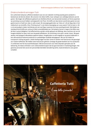 Ondernemingsplan Caffetteria Tutti | Voorbeeldplan Plannable
7
Onderscheidend vermogen Tutti
Een authentiek Italiaanse caffetteria betekent voor ons een stijlvolle inrichting waarbij grote aandacht is
besteed aan de kleinste details. We serveren niet alleen koffie, maar verkopen een volledige belevenis aan de
gasten. We krijgen de koffiebonen geleverd van Distilleria Chicchi, een beroemde branderij uit Parma waarmee
we jarenlang succesvol hebben samengewerkt met Piozzi. De koffie van deze bonen wordt door gasten als zeer
goed ervaren en heeft een rijke en volle smaak. Als toevoeging gebruiken we ‘latte-art’, dit zijn figuurtjes in het
melkschuim van de koffie. Onze ‘finishing touch’ is een kleine toevoeging van cacao waarin Tutti te lezen is. Dit
is vrij eenvoudig te maken met behulp van een vast figuur waarover de cacao wordt gestrooid. Ook bieden we
standaard bij de koffie een cantuccini (klein amandelkoekje) aan. De kostprijs hiervan is laag en het effect voor
de klant is groot (delighter). De koffiemachines worden verder geleaset van Millongi, deze machines zijn van de
hoogste kwaliteit en doen recht aan de goede koffiebonen. De verlichting in de zaak is verder intiem. We gaan
werken met biologisch afbreekbare papieren bekers, hergebruiken zo veel mogelijk en op grote krijtborden in
het café wordt de herkomst producten en aanbiedingen duidelijk weergegeven. We zijn dus helder en
transparant richting de gasten. Lokale binding krijgen we door samen te werken met leveranciers die gevestigd
zijn rondom Koffiestad. We hebben deze leveranciers gekozen vanwege de goede kwaliteit van hun producten
in combinatie met het duurzaamheidsaspect. Met de leveranciers zijn reeds afspraken gemaakt voor de
belevering. De lokale oriëntatie is een onderscheidend aspect dat we gaan benutten in marketinguitingen. Het
gastvrije personeel dat vanuit een persoonlijke betrokken benadering werkt, maak de belevenis voor gasten
compleet.
 