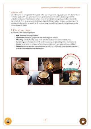 Ondernemingsplan Caffetteria Tutti | Voorbeeldplan Plannable
8
Waarom nu?
Met Tutti sluiten we aan op de trend van goede koffie voor een passende prijs, op de juiste plek. De markt voor
kwalitatief goede koffie is in opkomst en mensen zijn bereid hiervoor te betalen. De bovengemiddelde
aandacht voor duurzaamheid biedt ons de kans om onderscheidend te zijn op dit aspect. Bovendien zit de
economie in de lift en de consumentenbesteding is stijgende. Mensen hebben hierdoor meer buitenshuis te
besteden. Hierdoor spelen we goed in op de trends en voegt onze caffetteria waarde toe op de aspecten die
mensen belangrijk vinden.
3.3 Stand van zaken
De volgende zaken zijn reeds geregeld:
• KVK: het bedrijf staat ingeschreven.
• Leveranciers: afspraken zijn gemaakt met de belangrijkste partijen.
• Marketing: website, huisstijl, social media zijn uitbesteed aan een communicatiebureau.
• Verzekeringen: rechtsbijstand, bedrijfs- en beroepsaansprakelijkheid (afgesloten via VerzeCure).
• Locatie: eerste optie om het pand te huren (huurcontract voor 5 jaar; optie met nog eens 5 jaar).
• Adviseurs: interieurspecialist is benaderd voor de styling en inrichting. Er is ook specialist ingehuurd
voor de onderhandelingen met leveranciers.
 