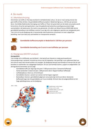 Ondernemingsplan Caffetteria Tutti | Voorbeeldplan Plannable
9
4. De markt
4.1 Marktbeschrijving
Het drinken van koffie en thee ligt verankerd in de Nederlandse cultuur. Zo zijn er maar weinig mensen die
geen koffie of thee drinken. De gemiddelde koffieconsumptie in Nederland ligt op ca. 150 liter per persoon
(bron: Koninklijke Nederlandse Vereniging voor Koffie en Thee). Een groot deel van de totale consumptie wordt
binnenshuis of op het werk gedronken, maar het gedeelte dat buitenshuis wordt geconsumeerd stijgt
aanmerkelijk in de laatste jaren. De markt is dus groeiende. Uit cijfers van Misset Horeca (2020) blijkt dat de
gemiddelde besteding in een koffiebar rond de 5 euro ligt, dit is een stijging ten opzichte van voorgaande jaren.
Tutti richt zich op de doelgroep die in toenemende mate buitenshuis consumeert en meer uitgeeft per
bestelling, maar voor deze prijs ook kwaliteit en transparantie verwacht.
Gemiddelde koffieconsumptie in Nederland is 150 liter per persoon
Gemiddelde besteding van 5 euro in een koffiebar per persoon
4.2 Doelgroep (DESTEP-analyse)
Demografisch
Tutti vestigt zich in Koffiestad, aan de Markt 1. Het betreft een klassiek en statig pand waarbij een
horecavergunning is verleend, inclusief een terras met 20 zitplaatsen. Het pand ligt in een opkomend deel van
het centrum waar veel nieuwe winkels zich vestigen. De doelgroep bestaat voornamelijk uit mensen die de stad
bezoeken en werkenden van nabijgelegen bedrijven. Dit zijn voornamelijk starters, yuppen en welgestelden. De
demografische kenmerken zijn als volgt:
- Gemiddelde traffic per dag langs het pand: 7.500 personen (bron: Gemeente Koffiestad)
- Aantal werkenden rondom de wijk: 1.500 personen (bron: Rapport leefbaar Koffiestad)
- Leeftijdsopbouw: divers (ca. 23 tot 64 jaar)
- Gemiddelde inkomen: varieert van starters tot het hogere segment
- Besteedbaar inkomen: gemiddelde budget per consumptie ligt met 6 euro (bron: Gemeente
Koffiestad) hoger dan het gemiddelde van 5 euro landelijk. Dit komt door de welgesteldheid en het
hoge opleidingsniveau van de doelgroep
 