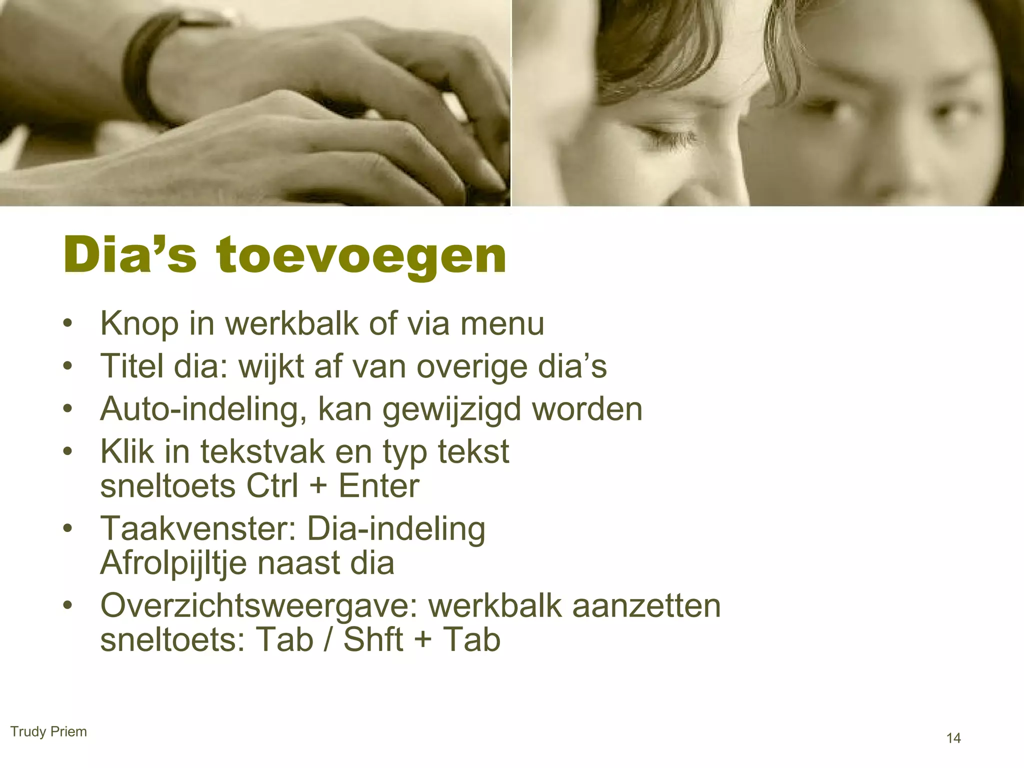 Dia’s toevoegen  Knop in werkbalk of via menu  Titel dia: wijkt af van overige dia’s Auto-indeling, kan gewijzigd worden  Klik in tekstvak en typ tekst sneltoets Ctrl + Enter  Taakvenster: Dia-indeling Afrolpijltje naast dia  Overzichtsweergave: werkbalk aanzetten sneltoets: Tab / Shft + Tab  Trudy Priem  
