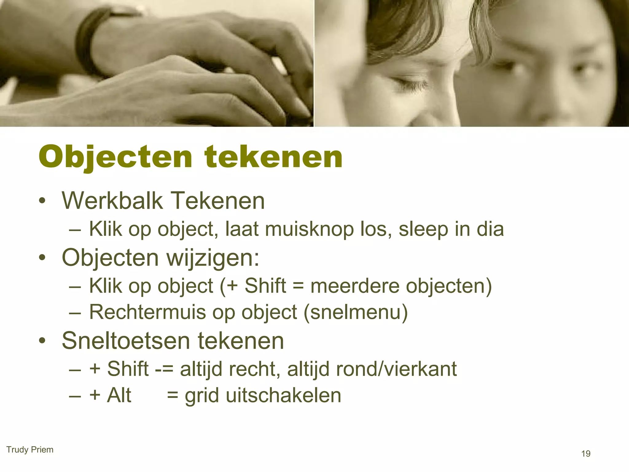Objecten tekenen  Werkbalk Tekenen Klik op object, laat muisknop los, sleep in dia Objecten wijzigen: Klik op object (+ Shift = meerdere objecten) Rechtermuis op object (snelmenu) Sneltoetsen tekenen + Shift -= altijd recht, altijd rond/vierkant + Alt  = grid uitschakelen  Trudy Priem  