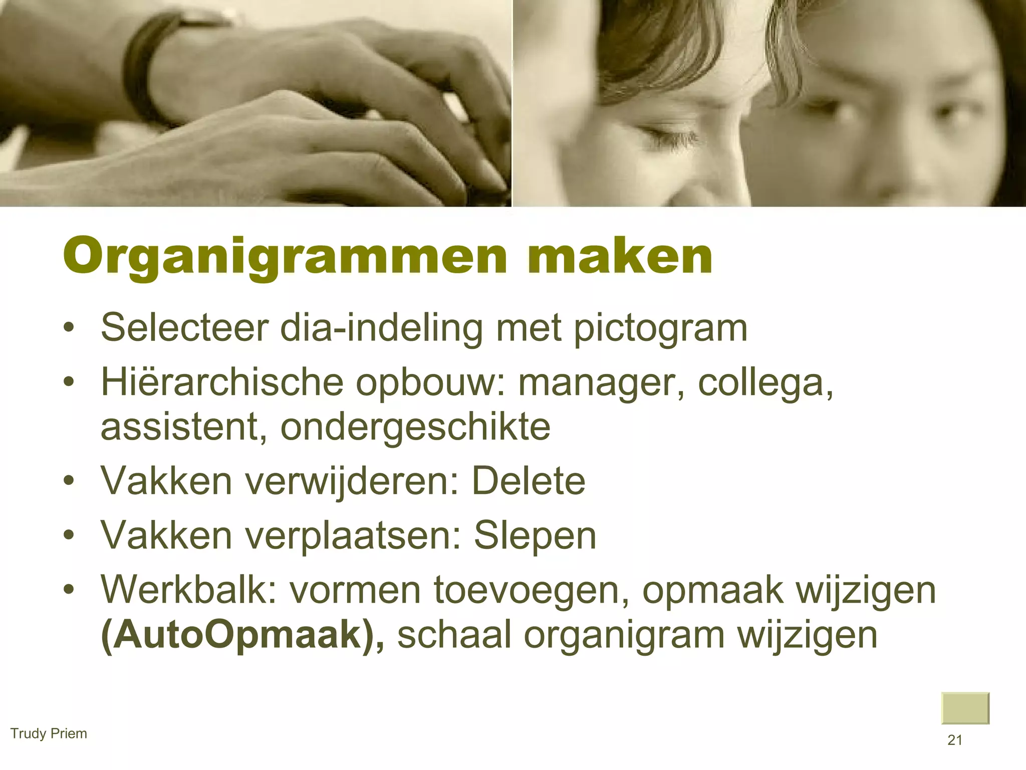 Organigrammen maken  Selecteer dia-indeling met pictogram  Hiërarchische opbouw: manager, collega, assistent, ondergeschikte Vakken verwijderen: Delete  Vakken verplaatsen: Slepen  Werkbalk: vormen toevoegen, opmaak wijzigen  (AutoOpmaak),  schaal organigram wijzigen  Trudy Priem  