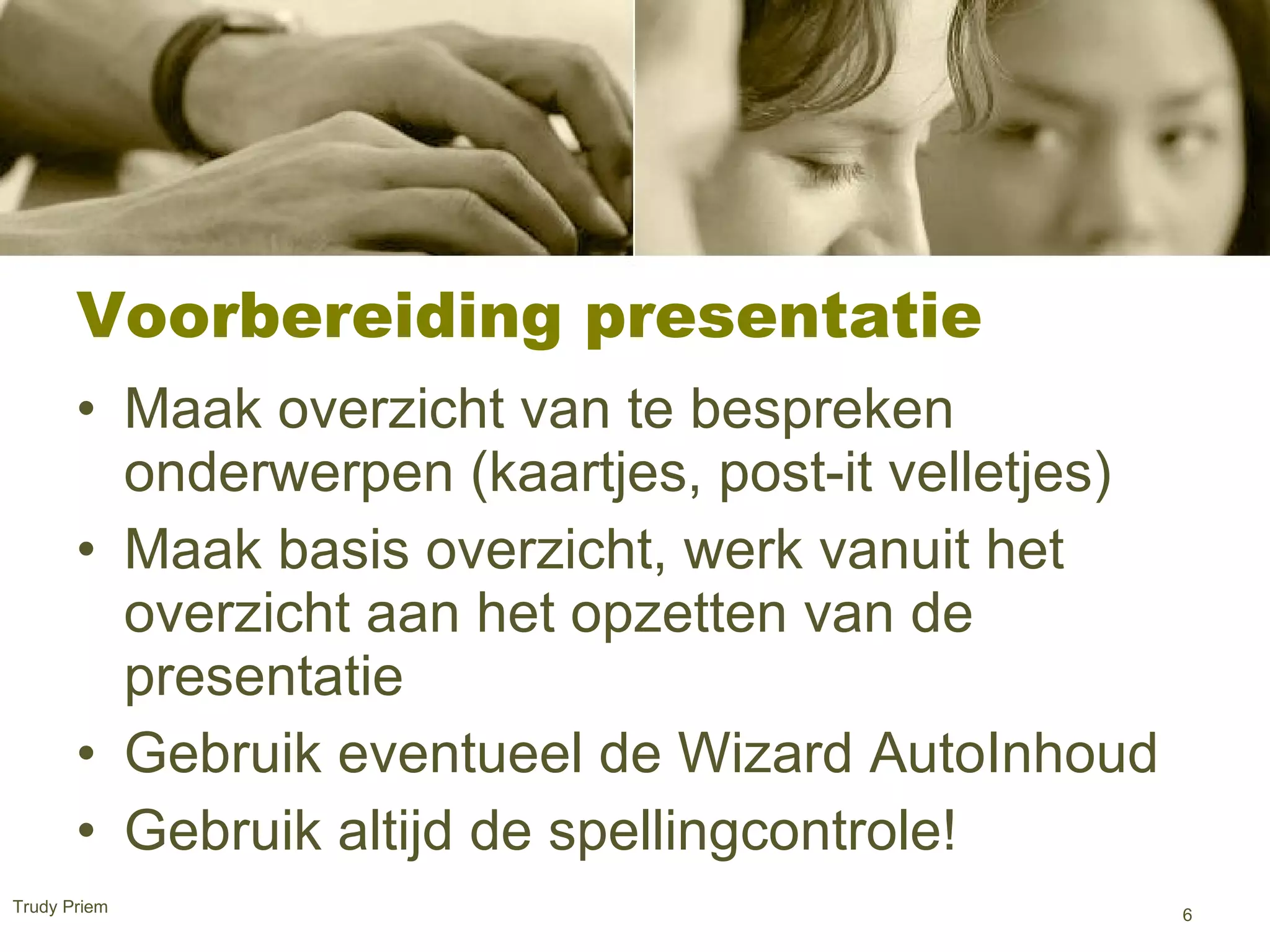 Voorbereiding presentatie  Maak overzicht van te bespreken onderwerpen (kaartjes, post-it velletjes) Maak basis overzicht, werk vanuit het overzicht aan het opzetten van de presentatie  Gebruik eventueel de Wizard AutoInhoud  Gebruik altijd de spellingcontrole! Trudy Priem  