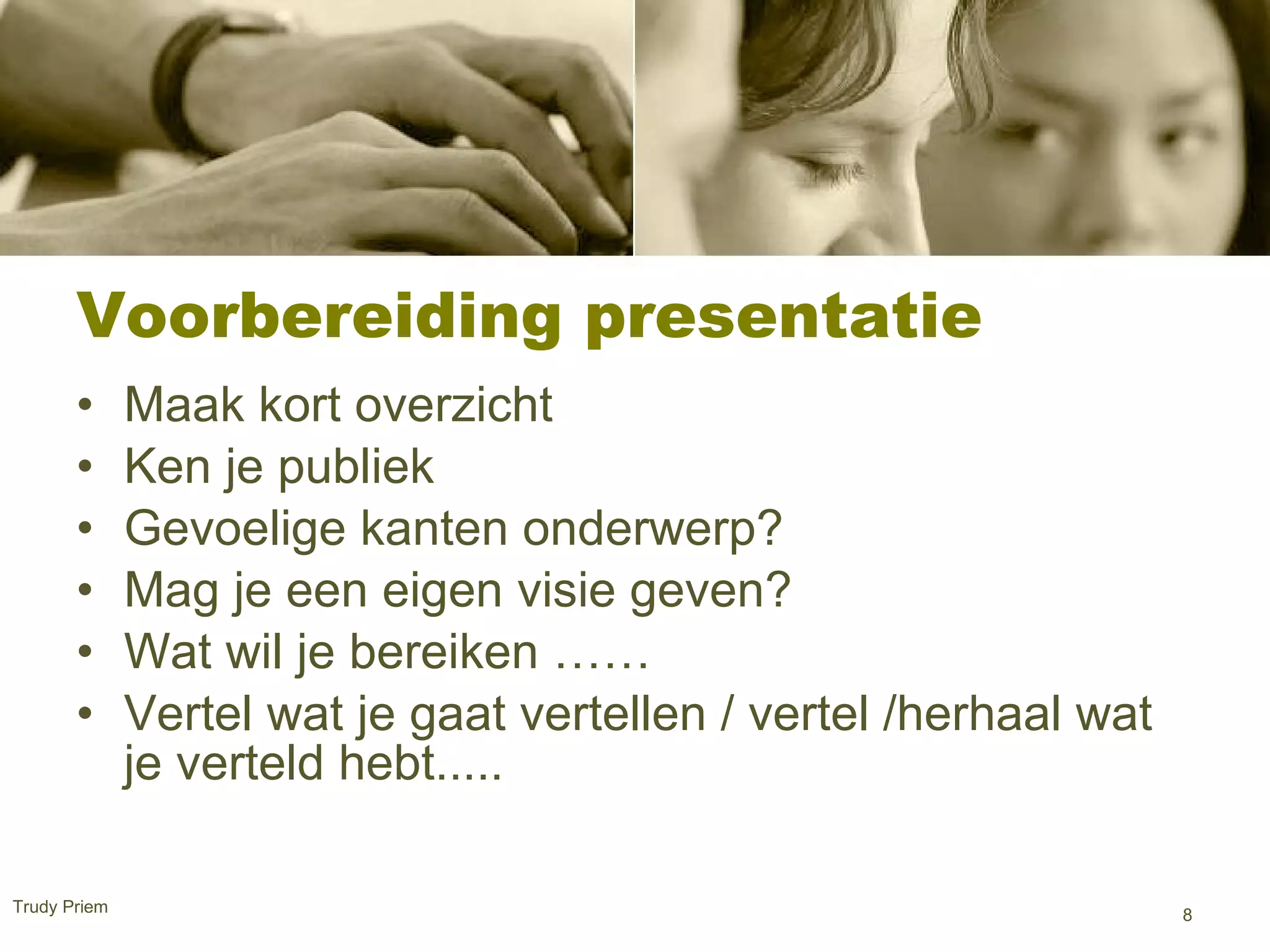Voorbereiding presentatie  Maak kort overzicht  Ken je publiek  Gevoelige kanten onderwerp? Mag je een eigen visie geven? Wat wil je bereiken ……  Vertel wat je gaat vertellen / vertel /herhaal wat je verteld hebt.....  Trudy Priem  