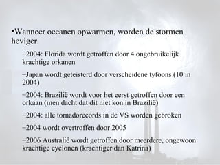 Wanneer oceanen opwarmen, worden de stormen heviger. 2004: Florida wordt getroffen door 4 ongebruikelijk krachtige orkanen Japan wordt geteisterd door verscheidene tyfoons (10 in 2004) 2004: Brazilië wordt voor het eerst getroffen door een orkaan (men dacht dat dit niet kon in Brazilië) 2004: alle tornadorecords in de VS worden gebroken 2004 wordt overtroffen door 2005 2006 Australië wordt getroffen door meerdere, ongewoon krachtige cyclonen (krachtiger dan Katrina) 