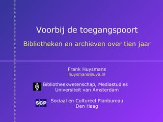 Voorbij de toegangspoort Bibliotheken en archieven over tien jaar Frank Huysmans [email_address] Bibliotheekwetenschap, Mediastudies  Universiteit van Amsterdam Sociaal en Cultureel Planbureau Den Haag 