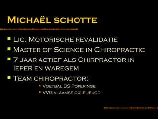 Michaël schotte
 Lic. Motorische revalidatie
 Master of Science in Chiropractic
 7 jaar actief als Chirpractor in
Ieper en waregem
 Team chiropractor:
 Voetbal BS Poperinge
 VVG vlaamse golf jeugd
 