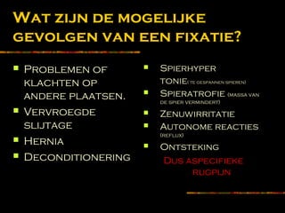 Wat zijn de mogelijke
gevolgen van een fixatie?
 Problemen of
klachten op
andere plaatsen.
 Vervroegde
slijtage
 Hernia
 Deconditionering
 Spierhyper
tonie( te gespannen spieren)
 Spieratrofie (massa van
de spier vermindert)
 Zenuwirritatie
 Autonome reacties
(reflux)
 Ontsteking
Dus aspecifieke
rugpijn
 