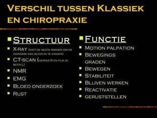 Verschil tussen Klassiek
en chiropraxie
 Structuur
 X-ray (niet de beste manier om de
oorzaak van rugpijn te vinden)
 CT-scan (hernia R en pijn in
been L)
 NMR
 EMG
 Bloed onderzoek
 Rust
 Functie
 Motion palpation
 Bewegings
graden
 Bewegen
 Stabiliteit
 Blijven werken
 Reactivatie
 geruststellen
 