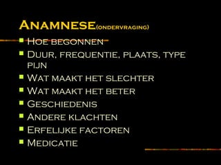 Anamnese(ondervraging)
 Hoe begonnen
 Duur, frequentie, plaats, type
pijn
 Wat maakt het slechter
 Wat maakt het beter
 Geschiedenis
 Andere klachten
 Erfelijke factoren
 Medicatie
 