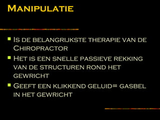 Manipulatie
 Is de belangrijkste therapie van de
Chiropractor
 Het is een snelle passieve rekking
van de structuren rond het
gewricht
 Geeft een klikkend geluid= gasbel
in het gewricht
 
