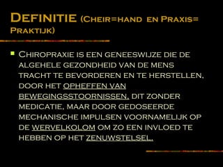Definitie (Cheir=hand en Praxis=
Praktijk)
 Chiropraxie is een geneeswijze die de
algehele gezondheid van de mens
tracht te bevorderen en te herstellen,
door het opheffen van
bewegingsstoornissen, dit zonder
medicatie, maar door gedoseerde
mechanische impulsen voornamelijk op
de wervelkolom om zo een invloed te
hebben op het zenuwstelsel.
 