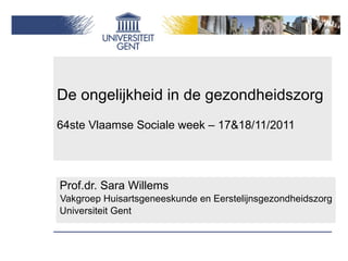 De ongelijkheid in de gezondheidszorg 64ste Vlaamse Sociale week – 17&18/11/2011 Prof.dr. Sara Willems Vakgroep Huisartsgeneeskunde en Eerstelijnsgezondheidszorg Universiteit Gent 