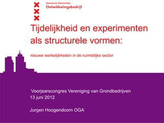 Tijdelijkheid en experimenten
als structurele vormen:
nieuwe werkelijkheden in de ruimtelijke sector




Voorjaarscongres Vereniging van Grondbedrijven
13 juni 2012

Jurgen Hoogendoorn OGA
 