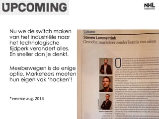 Nu we de switch maken 
van het industriële naar 
het technologische 
tijdperk verandert alles. 
En sneller dan je denkt. 
Meebewegen is de enige 
optie. Marketeers moeten 
hun eigen vak ‘hacken’! 
*emerce aug. 2014 
 