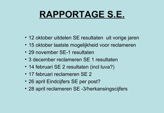 RAPPORTAGE S.E. 12 oktober uitdelen SE resultaten  uit vorige jaren 15 oktober laatste mogelijkheid voor reclameren 29 november SE-1 resultaten 3 december reclameren SE 1 resultaten 14 februari SE 2 resultaten (incl luva?) 17 februari reclameren SE 2 26 april Eindcijfers SE per post? 28 april reclameren SE -3/herkansingscijfers 