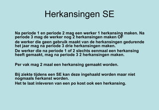 Herkansingen SE Na periode 1 en periode 2 mag een werker 1 herkansing maken. Na periode 3 mag de werker nog 2 herkansingen maken OF  de werker die geen gebruik maakt van de herkansingen gedurende het jaar mag na periode 3 drie herkansingen maken. De werker die na periode 1 of 2 slechts eenmaal een herkansing heeft gemaakt, mag na periode 3 2 herkansingen maken. Per vak mag 2 maal een herkansing gemaakt worden. Bij ziekte tijdens een SE kan deze ingehaald worden maar niet nogmaals herkanst worden. Het te laat inleveren van een po kost ook een herkansing. 