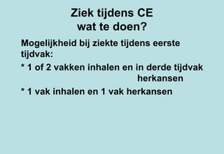 Ziek tijdens CE wat te doen? Mogelijkheid bij ziekte tijdens eerste tijdvak:  * 1 of 2 vakken inhalen en in derde tijdvak  herkansen * 1 vak inhalen en 1 vak herkansen 