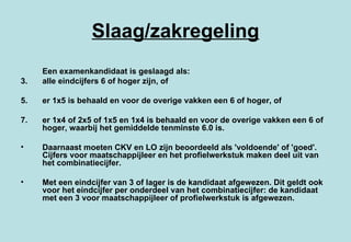 Slaag/zakregeling Een examenkandidaat is geslaagd als: alle eindcijfers 6 of hoger zijn, of  er 1x5 is behaald en voor de overige vakken een 6 of hoger, of  er 1x4 of 2x5 of 1x5 en 1x4 is behaald en voor de overige vakken een 6 of hoger, waarbij het gemiddelde tenminste 6.0 is.  Daarnaast moeten CKV en LO zijn beoordeeld als 'voldoende' of 'goed'. Cijfers voor maatschappijleer en het profielwerkstuk maken deel uit van het combinatiecijfer. Met een eindcijfer van 3 of lager is de kandidaat afgewezen. Dit geldt ook voor het eindcijfer per onderdeel van het combinatiecijfer: de kandidaat met een 3 voor maatschappijleer of profielwerkstuk is afgewezen. 