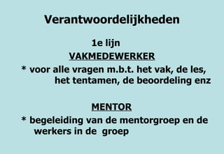 Verantwoordelijkheden 1e lijn  VAKMEDEWERKER * voor alle vragen m.b.t. het vak, de les,  het tentamen, de beoordeling enz MENTOR * begeleiding van de mentorgroep en de  werkers in de  groep 