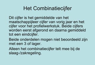Het Combinatiecijfer Dit cijfer is het gemiddelde van het maatschappijleer cijfer van vorig jaar en het cijfer voor het profielwerkstuk. Beide cijfers worden eerst afgerond en daarna gemiddeld tot een eindcijfer. Beide onderdelen mogen niet beoordeeld zijn met een 3 of lager. Alleen het combinatiecijfer telt mee bij de slaag-/zakregeling. 