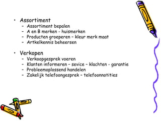 • Assortiment
  –   Assortiment bepalen
  –   A en B merken - huismerken
  –   Producten groeperen – kleur merk maat
  –   Artkelkennis beheersen

• Verkopen
  –   Verkoopgesprek voeren
  –   Klanten informeren – sevice – klachten - garantie
  –   Probleemoplossend handelen
  –   Zakelijk telefoongesprek – telefoonnotities
 