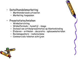 • Detailhandelsmarketing
  – Marktonderzoek uitvoeren
  – Marketing toepassen

• Presetatietechnieken
  –   Winkelinrichting
  –   Winkelformule – huisstijl - imago
  –   Invloed van artikelpresentaties op klantenbinding
  –   Etaleren – artikelen - decoratie - opbouwmaterialen
  –   Reclameposters – radioreclame
  –   Commerciele teksten schrijven
 