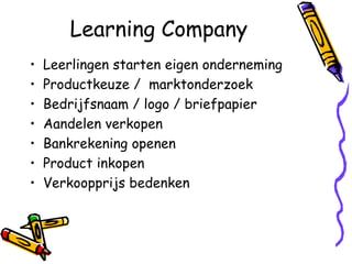 Learning Company
•   Leerlingen starten eigen onderneming
•   Productkeuze / marktonderzoek
•   Bedrijfsnaam / logo / briefpapier
•   Aandelen verkopen
•   Bankrekening openen
•   Product inkopen
•   Verkoopprijs bedenken
 