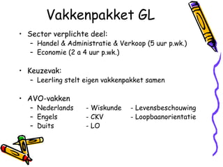Vakkenpakket GL
• Sector verplichte deel:
   – Handel & Administratie & Verkoop (5 uur p.wk.)
   – Economie (2 a 4 uur p.wk.)

• Keuzevak:
   – Leerling stelt eigen vakkenpakket samen

• AVO-vakken
   – Nederlands     - Wiskunde   - Levensbeschouwing
   – Engels         - CKV        - Loopbaanorientatie
   – Duits          - LO
 