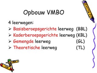 Opbouw VMBO
4 leerwegen:
 Basisberoepsgerichte leerweg (BBL)
 Kaderberoepsgerichte leerweg (KBL)
 Gemengde leerweg             (GL)
 Theoretische leerweg         (TL)
 