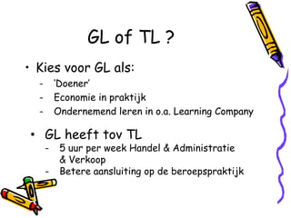 GL of TL ?
• Kies voor GL als:
  -       ‘Doener’
  -       Economie in praktijk
  -       Ondernemend leren in o.a. Learning Company

• GL heeft tov TL
      -    5 uur per week Handel & Administratie
           & Verkoop
      -    Betere aansluiting op de beroepspraktijk
 