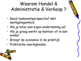 Waarom Handel &
  Administratie & Verkoop ?
• Goed toekomstperspectief mbt
  werkgelegenheid
• Als je later een eigen onderneming wil
• Als je graag werkt op kantoor of in een
  winkel
• Brengt de economie in de praktijk
• Praktische vaardigheden
 
